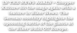 IN THE NEWS AGAIN > Chopper Kulture hit the mags again with a feature in Biker News. The German monthly highlights the upcoming battle of the giants at the Biker Build Off Europe.
